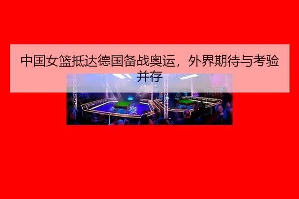 中国女篮抵达德国备战奥运，外界期待与考验并存